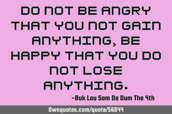 Do not be angry that you not gain anything, be happy that you do not lose