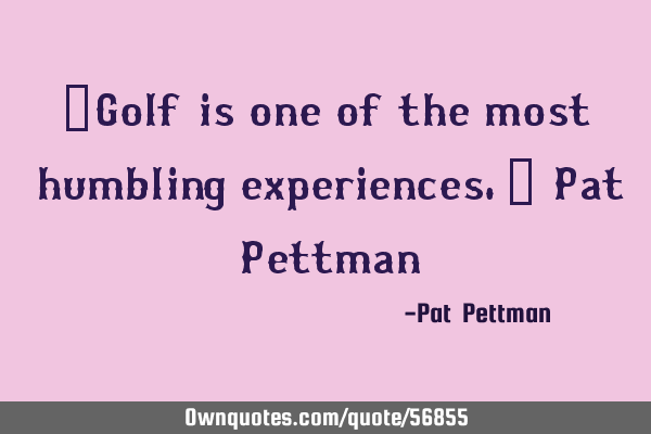 ”Golf is one of the most humbling experiences.” Pat P