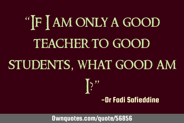“If I am only a good teacher to good students, what good am I?”