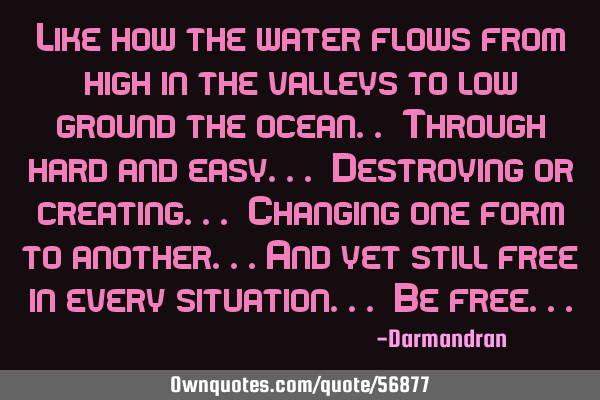 Like how the water flows from high in the valleys to low ground the ocean.. Through hard and