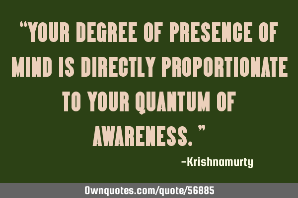 “YOUR DEGREE OF PRESENCE OF MIND IS DIRECTLY PROPORTIONATE TO YOUR QUANTUM OF AWARENESS.”