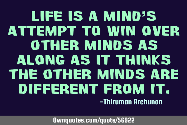 Life is a mind’s attempt to win over other minds as along as it thinks the other minds are