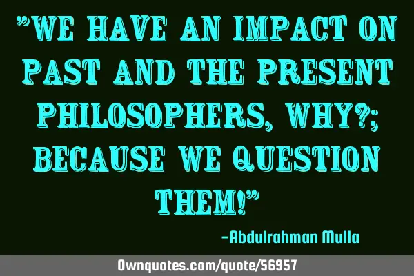 "We have an impact on past and the present philosophers, why?; because we question them!"