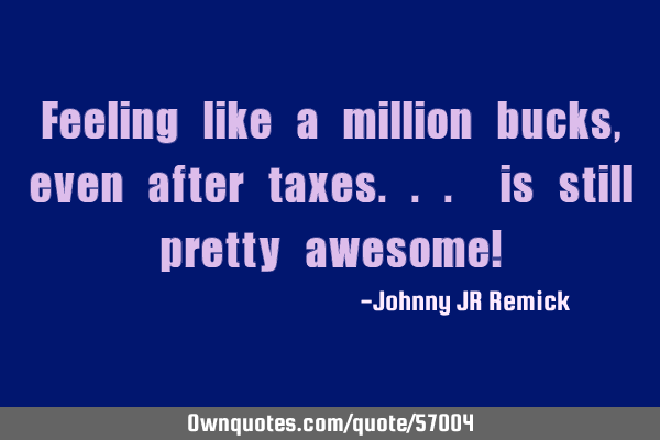 Feeling like a million bucks, even after taxes... is still pretty awesome!