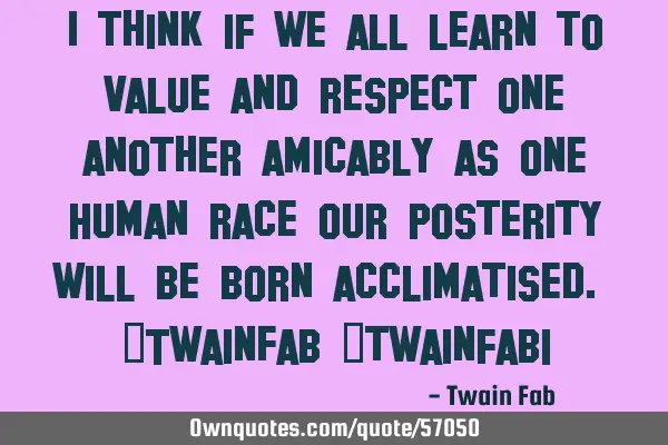 I think if we all learn to value and respect one another amicably as one Human race our posterity