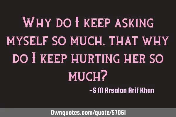 Why do I keep asking myself so much, that why do I keep hurting her so much?