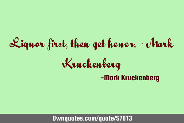 Liquor first, then get honor. - Mark K