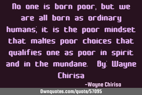 No one is born poor, but we are all born as ordinary humans; it is the poor mindset that makes poor