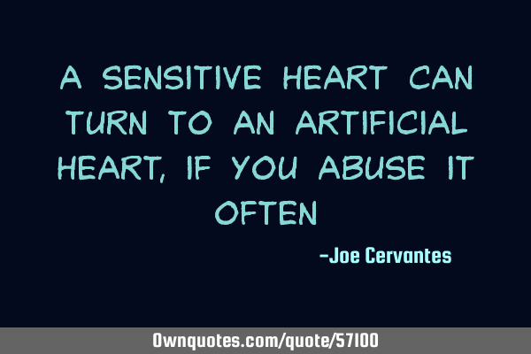 A sensitive heart can turn to an artificial heart, if you abuse it