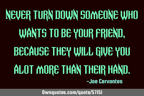 Never turn down someone who wants to be your friend, because they will give you alot more than