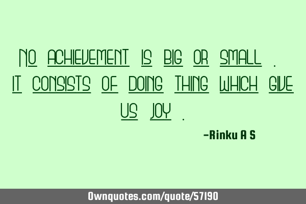No achievement is big or small . it consists of doing thing which give us joy