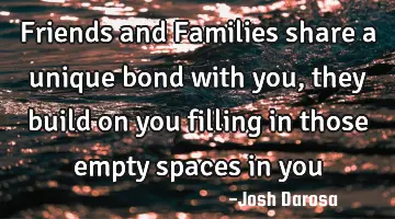 Friends and Families share a unique bond with you, they build on you filling in those empty spaces