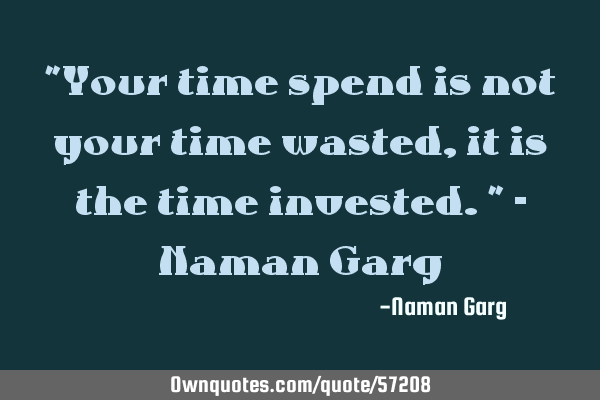 "Your time spend is not your time wasted, it is the time invested." - Naman G