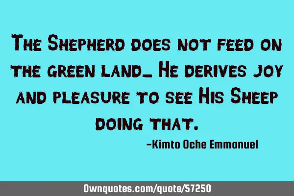 The Shepherd does not feed on the green land_ He derives joy and pleasure to see His Sheep doing
