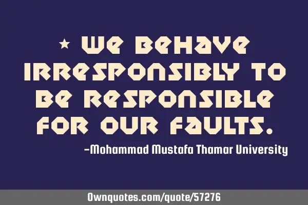 • We behave irresponsibly to be responsible for our