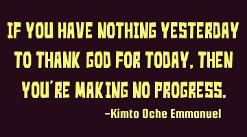 If you have nothing yesterday to thank God for today, then you're making no progress.