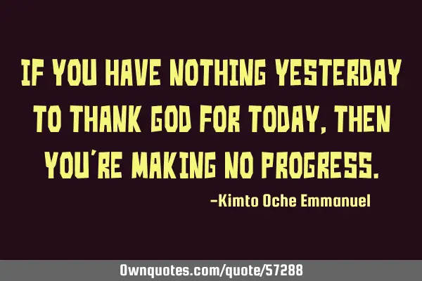 If you have nothing yesterday to thank God for today, then you