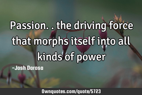 Passion.. the driving force that morphs itself into all kinds of