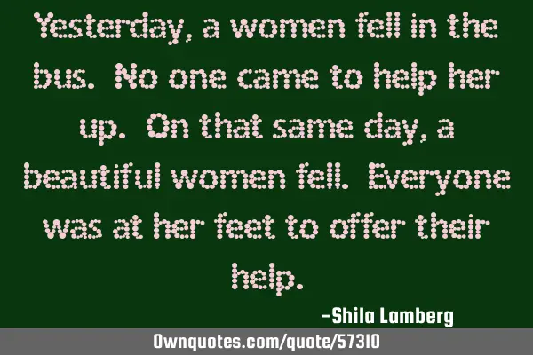 Yesterday, a women fell in the bus. No one came to help her up. On that same day, a beautiful women