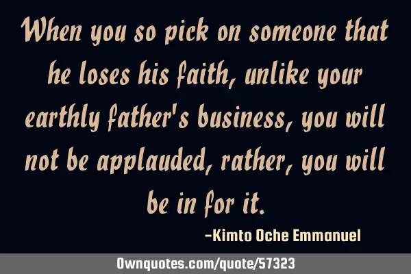 When you so pick on someone that he loses his faith, unlike your earthly father