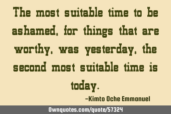 The most suitable time to be ashamed, for things that are worthy, was yesterday, the second most