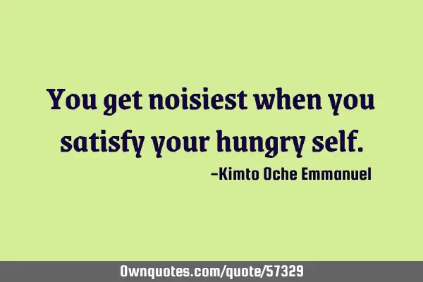 You get noisiest when you satisfy your hungry