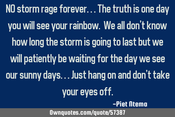 NO storm rage forever...the truth is one day you will see your rainbow. We all don