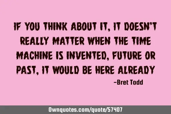 If you think about it, It doesn’t really matter when the time machine is invented, future or past,