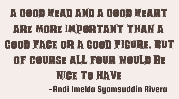 a good HEAD and a good HEART are more important than a good FACE or a good FIGURE, but of course