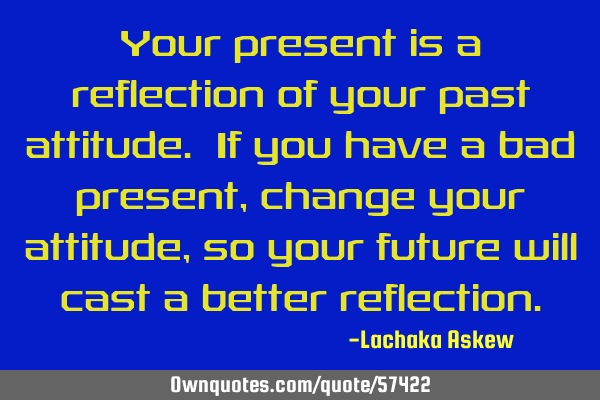 Your present is a reflection of your past attitude. If you have a bad present, change your attitude,