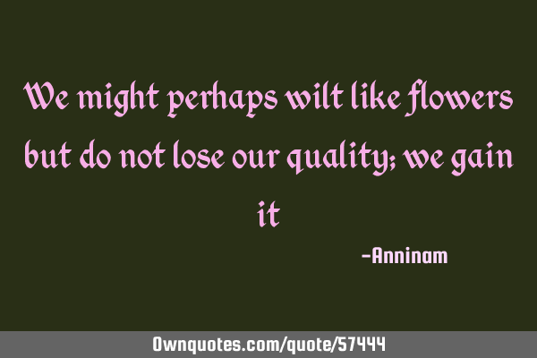 We might perhaps wilt like flowers but do not lose our quality; we gain