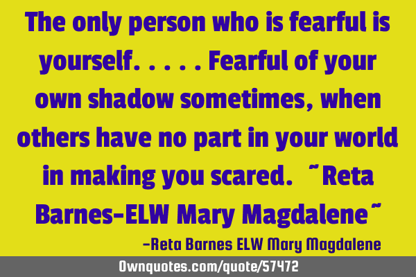 The only person who is fearful is yourself.....fearful of your own shadow sometimes, when others