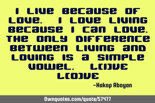 I live because of love. I love living because I can love.The only difference between living and