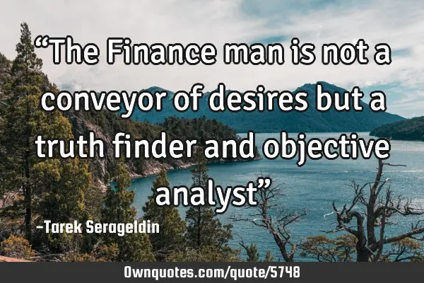 “The Finance man is not a conveyor of desires but a truth finder and objective analyst”