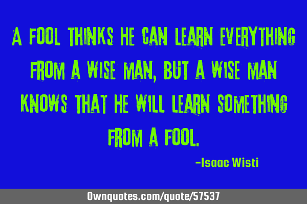A fool thinks he can learn everything from a wise man, but a wise man knows that he will learn