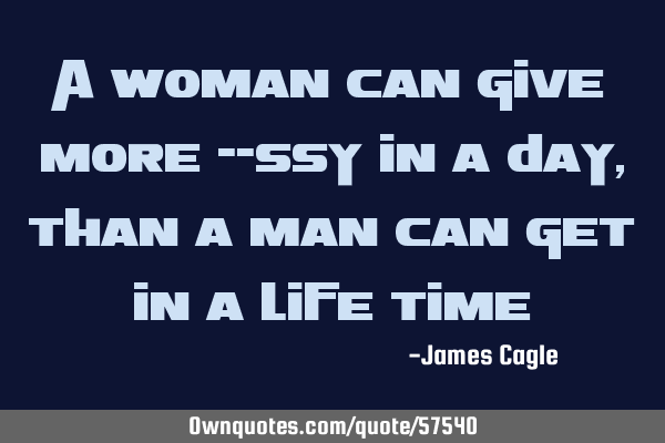 A woman can give more --ssy in a day, than a man can get in a life