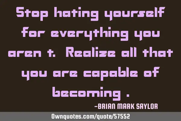 Stop hating yourself for everything you aren’t. Realize all that you are capable of becoming