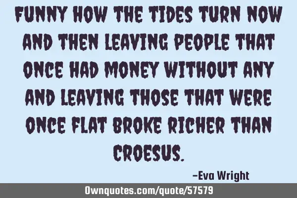 Funny how the tides turn now and then leaving people that once had money without any and leaving