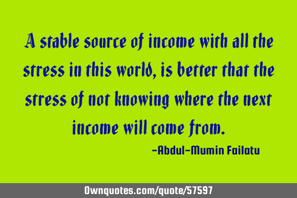 A stable source of income with all the stress in this world, is better that the stress of not