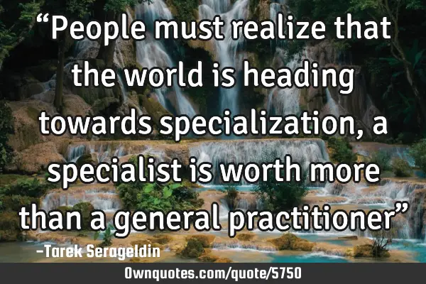 “People must realize that the world is heading towards specialization, a specialist is worth more