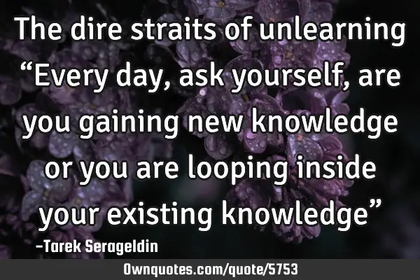 The dire straits of unlearning “Every day, ask yourself, are you gaining new knowledge or you are
