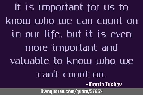 It is important for us to know who we can count on in our life ,but it is even more important and