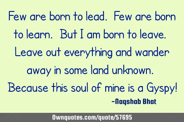 Few are born to lead. Few are born to learn. But I am born to leave. Leave out everything and