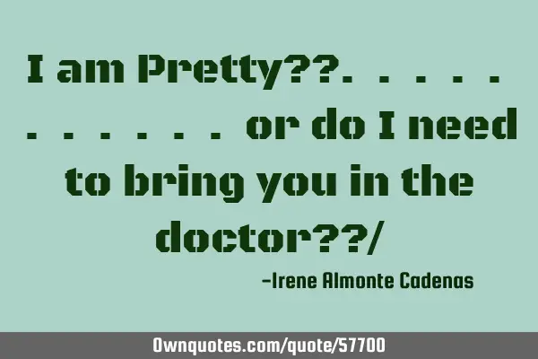 I am Pretty??. . . . . . . . . . . or do i need to bring you in the doctor??/