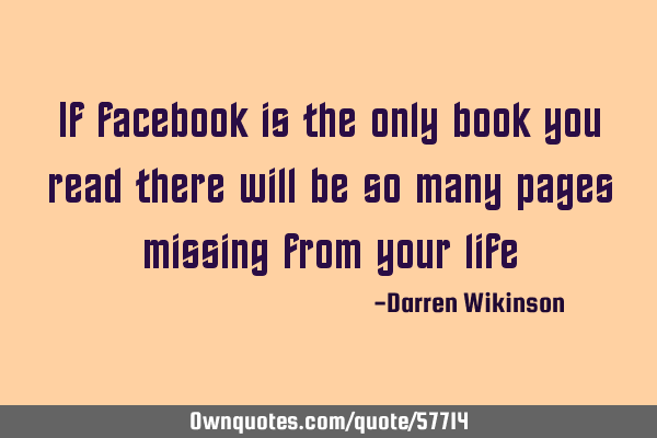 If facebook is the only book you read there will be so many pages missing from your