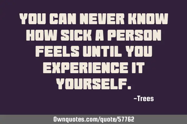 You can never know how sick a person feels until you experience it