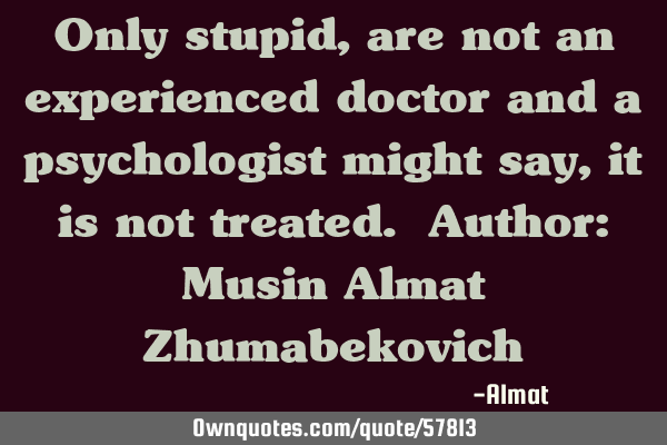 Only stupid, are not an experienced doctor and a psychologist might say, it is not treated. Author: