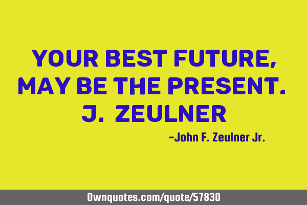 Your best future, may be the present. J. Z