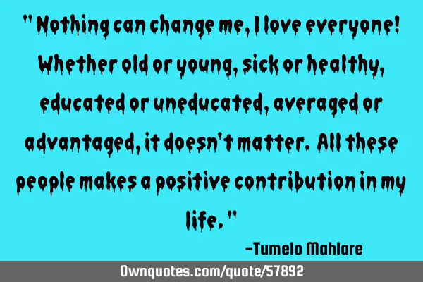 " Nothing can change me, I love everyone! Whether old or young, sick or healthy, educated or