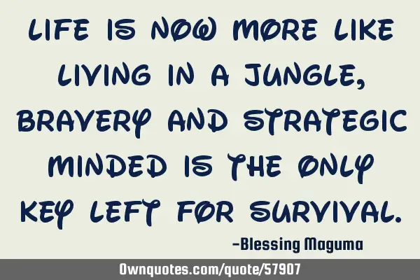 Life is now more like living in a jungle, bravery and strategic minded is the only key left for